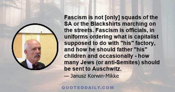 Fascism is not [only] squads of the SA or the Blackshirts marching on the streets. Fascism is officials, in uniforms ordering what is capitalist supposed to do with his factory, and how he should father his children and 