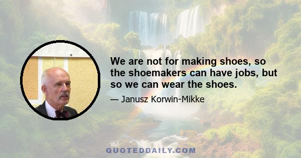 We are not for making shoes, so the shoemakers can have jobs, but so we can wear the shoes.