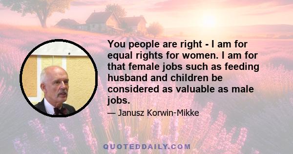 You people are right - I am for equal rights for women. I am for that female jobs such as feeding husband and children be considered as valuable as male jobs.