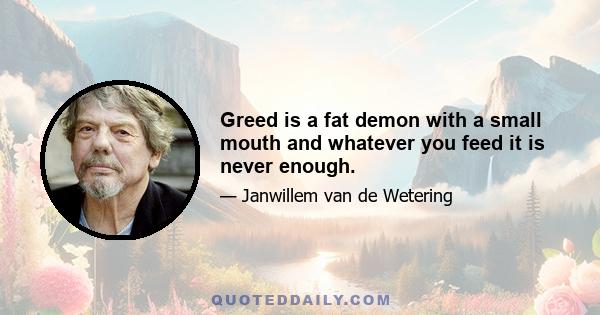 Greed is a fat demon with a small mouth and whatever you feed it is never enough.