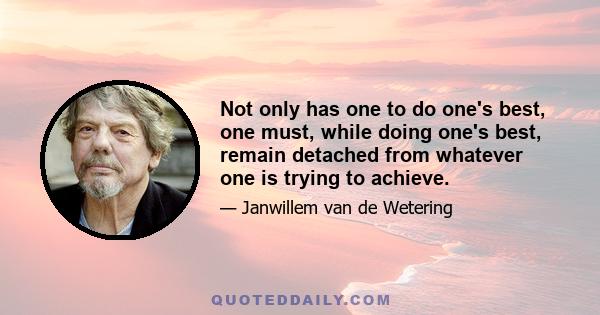 Not only has one to do one's best, one must, while doing one's best, remain detached from whatever one is trying to achieve.