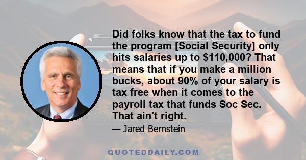 Did folks know that the tax to fund the program [Social Security] only hits salaries up to $110,000? That means that if you make a million bucks, about 90% of your salary is tax free when it comes to the payroll tax