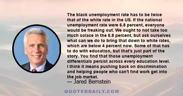 The black unemployment rate has to be twice that of the white rate in the US. If the national unemployment rate were 6.8 percent, everyone would be freaking out. We ought to not take too much solace in the 6.8 percent,