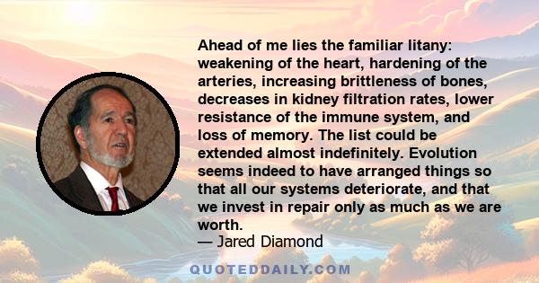 Ahead of me lies the familiar litany: weakening of the heart, hardening of the arteries, increasing brittleness of bones, decreases in kidney filtration rates, lower resistance of the immune system, and loss of memory.