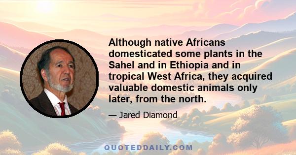 Although native Africans domesticated some plants in the Sahel and in Ethiopia and in tropical West Africa, they acquired valuable domestic animals only later, from the north.