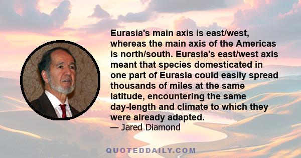 Eurasia's main axis is east/west, whereas the main axis of the Americas is north/south. Eurasia's east/west axis meant that species domesticated in one part of Eurasia could easily spread thousands of miles at the same