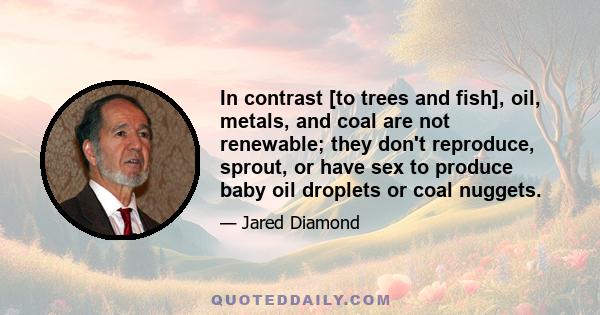 In contrast [to trees and fish], oil, metals, and coal are not renewable; they don't reproduce, sprout, or have sex to produce baby oil droplets or coal nuggets.