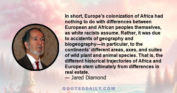 In short, Europe’s colonization of Africa had nothing to do with differences between European and African peoples themselves, as white racists assume. Rather, it was due to accidents of geography and biogeography—in