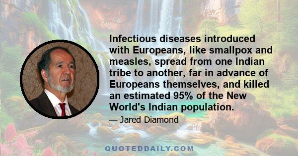 Infectious diseases introduced with Europeans, like smallpox and measles, spread from one Indian tribe to another, far in advance of Europeans themselves, and killed an estimated 95% of the New World's Indian population.