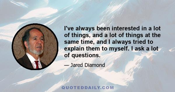 I've always been interested in a lot of things, and a lot of things at the same time, and I always tried to explain them to myself. I ask a lot of questions.