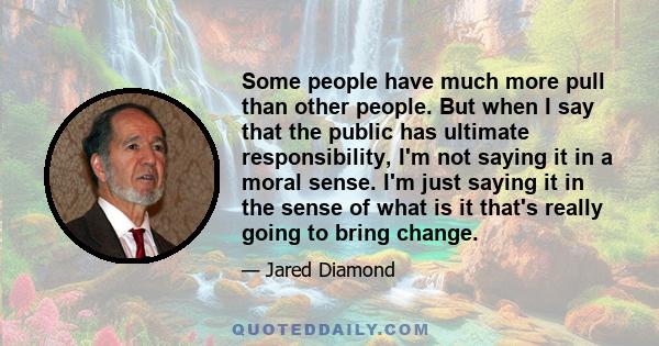 Some people have much more pull than other people. But when I say that the public has ultimate responsibility, I'm not saying it in a moral sense. I'm just saying it in the sense of what is it that's really going to