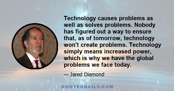 Technology causes problems as well as solves problems. Nobody has figured out a way to ensure that, as of tomorrow, technology won't create problems. Technology simply means increased power, which is why we have the