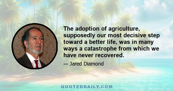 The adoption of agriculture, supposedly our most decisive step toward a better life, was in many ways a catastrophe from which we have never recovered.