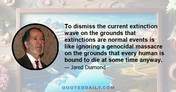 To dismiss the current extinction wave on the grounds that extinctions are normal events is like ignoring a genocidal massacre on the grounds that every human is bound to die at some time anyway.