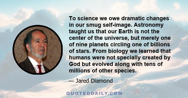 To science we owe dramatic changes in our smug self-image. Astronomy taught us that our Earth is not the center of the universe, but merely one of nine planets circling one of billions of stars. From biology we learned