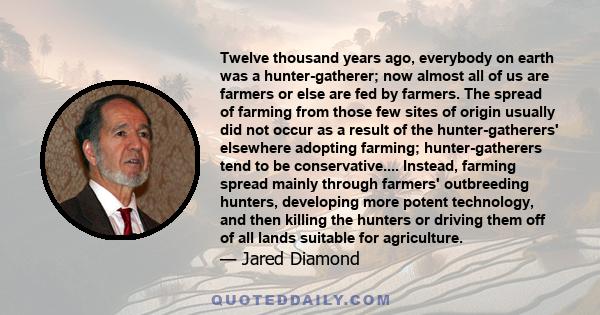 Twelve thousand years ago, everybody on earth was a hunter-gatherer; now almost all of us are farmers or else are fed by farmers. The spread of farming from those few sites of origin usually did not occur as a result of 