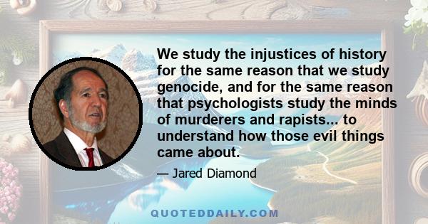 We study the injustices of history for the same reason that we study genocide, and for the same reason that psychologists study the minds of murderers and rapists... to understand how those evil things came about.