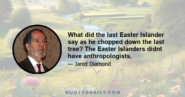 What did the last Easter Islander say as he chopped down the last tree? The Easter Islanders didnt have anthropologists.