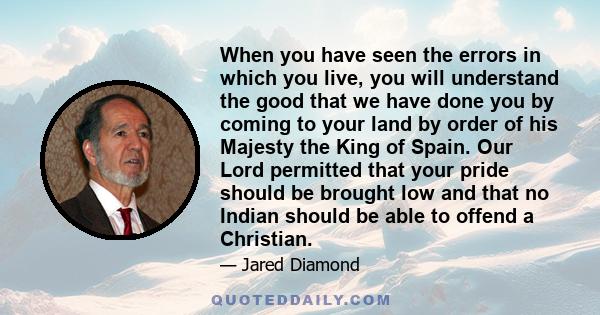 When you have seen the errors in which you live, you will understand the good that we have done you by coming to your land by order of his Majesty the King of Spain. Our Lord permitted that your pride should be brought