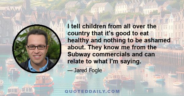 I tell children from all over the country that it's good to eat healthy and nothing to be ashamed about. They know me from the Subway commercials and can relate to what I'm saying.