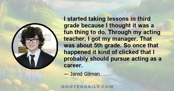 I started taking lessons in third grade because I thought it was a fun thing to do. Through my acting teacher, I got my manager. That was about 5th grade. So once that happened it kind of clicked that I probably should