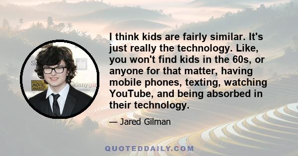 I think kids are fairly similar. It's just really the technology. Like, you won't find kids in the 60s, or anyone for that matter, having mobile phones, texting, watching YouTube, and being absorbed in their technology.