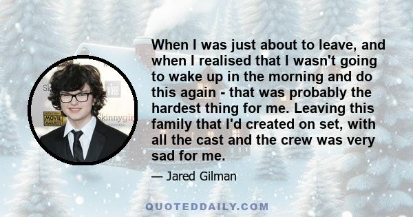 When I was just about to leave, and when I realised that I wasn't going to wake up in the morning and do this again - that was probably the hardest thing for me. Leaving this family that I'd created on set, with all the 