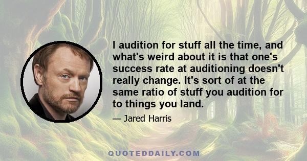 I audition for stuff all the time, and what's weird about it is that one's success rate at auditioning doesn't really change. It's sort of at the same ratio of stuff you audition for to things you land.