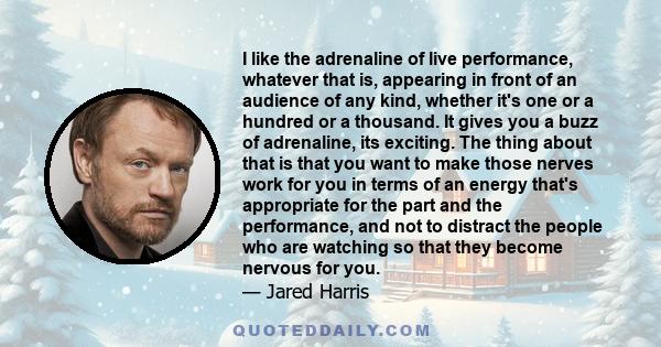 I like the adrenaline of live performance, whatever that is, appearing in front of an audience of any kind, whether it's one or a hundred or a thousand. It gives you a buzz of adrenaline, its exciting. The thing about