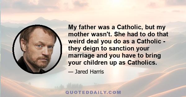 My father was a Catholic, but my mother wasn't. She had to do that weird deal you do as a Catholic - they deign to sanction your marriage and you have to bring your children up as Catholics.