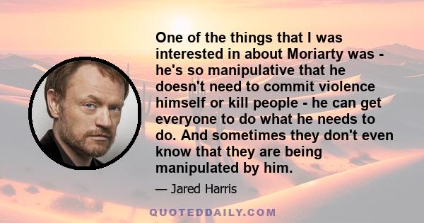 One of the things that I was interested in about Moriarty was - he's so manipulative that he doesn't need to commit violence himself or kill people - he can get everyone to do what he needs to do. And sometimes they