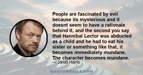 People are fascinated by evil because its mysterious and it doesnt seem to have a rationale behind it, and the second you say that Hannibal Lector was abducted as a child and he had to eat his sister or something like