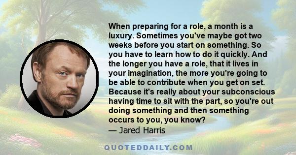 When preparing for a role, a month is a luxury. Sometimes you've maybe got two weeks before you start on something. So you have to learn how to do it quickly. And the longer you have a role, that it lives in your