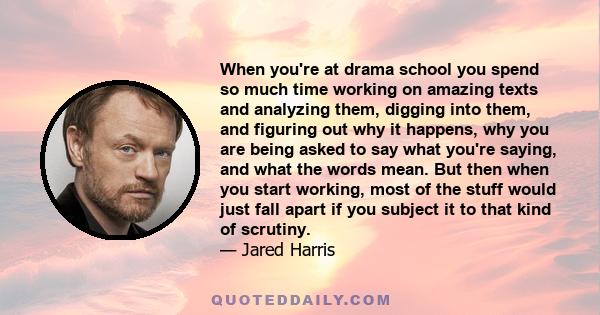 When you're at drama school you spend so much time working on amazing texts and analyzing them, digging into them, and figuring out why it happens, why you are being asked to say what you're saying, and what the words