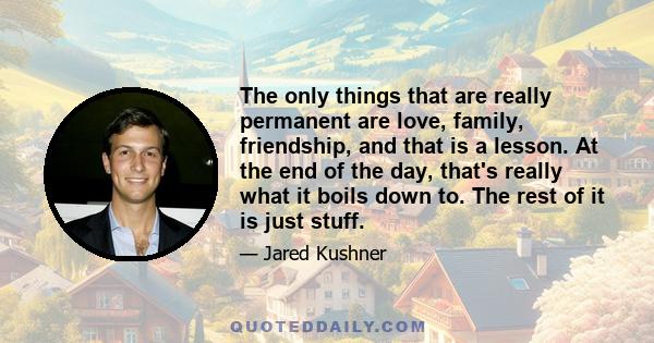 The only things that are really permanent are love, family, friendship, and that is a lesson. At the end of the day, that's really what it boils down to. The rest of it is just stuff.