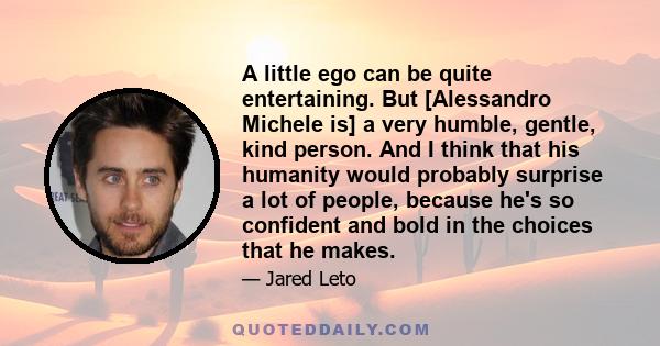 A little ego can be quite entertaining. But [Alessandro Michele is] a very humble, gentle, kind person. And I think that his humanity would probably surprise a lot of people, because he's so confident and bold in the