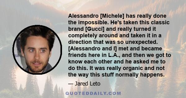 Alessandro [Michele] has really done the impossible. He's taken this classic brand [Gucci] and really turned it completely around and taken it in a direction that was so unexpected. [Alessandro and I] met and became