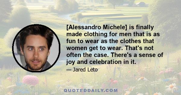 [Alessandro Michele] is finally made clothing for men that is as fun to wear as the clothes that women get to wear. That's not often the case. There's a sense of joy and celebration in it.