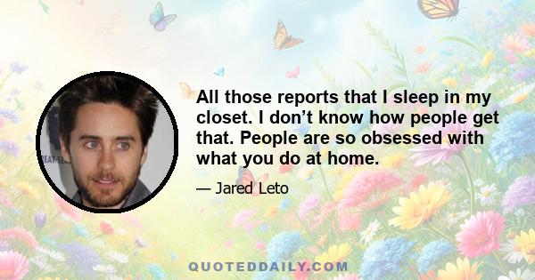 All those reports that I sleep in my closet. I don’t know how people get that. People are so obsessed with what you do at home.