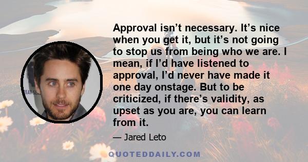 Approval isn’t necessary. It’s nice when you get it, but it’s not going to stop us from being who we are. I mean, if I’d have listened to approval, I’d never have made it one day onstage. But to be criticized, if