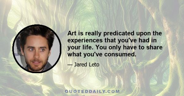 Art is really predicated upon the experiences that you've had in your life. You only have to share what you've consumed.