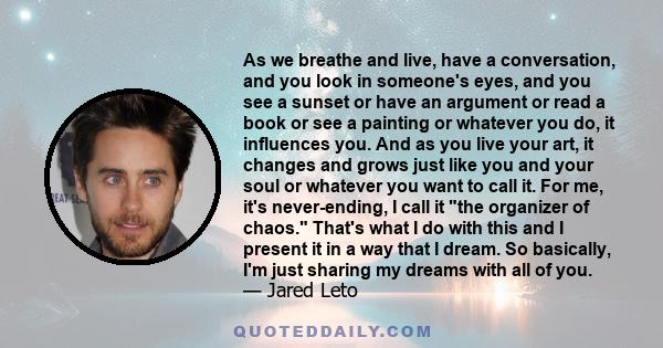 As we breathe and live, have a conversation, and you look in someone's eyes, and you see a sunset or have an argument or read a book or see a painting or whatever you do, it influences you. And as you live your art, it