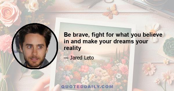 Be brave, fight for what you believe in and make your dreams your reality