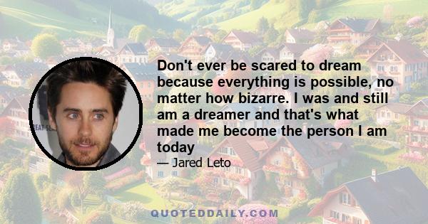 Don't ever be scared to dream because everything is possible, no matter how bizarre. I was and still am a dreamer and that's what made me become the person I am today