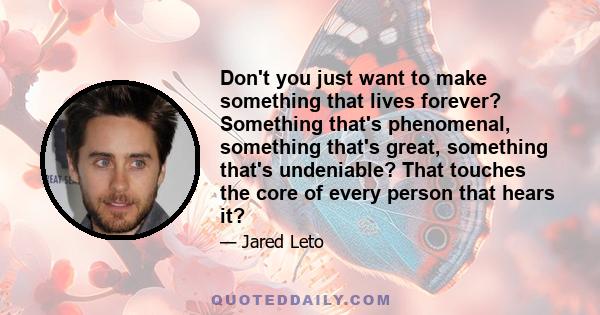 Don't you just want to make something that lives forever? Something that's phenomenal, something that's great, something that's undeniable? That touches the core of every person that hears it?