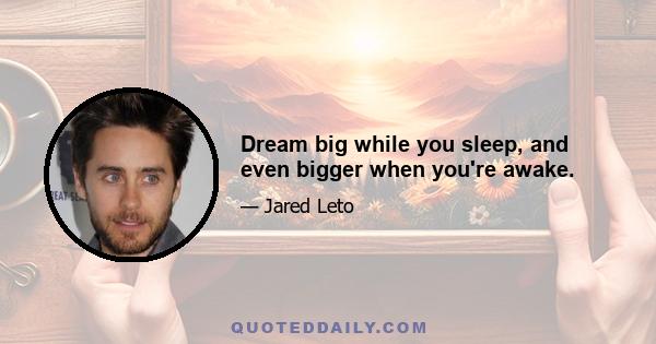 Dream big while you sleep, and even bigger when you're awake.