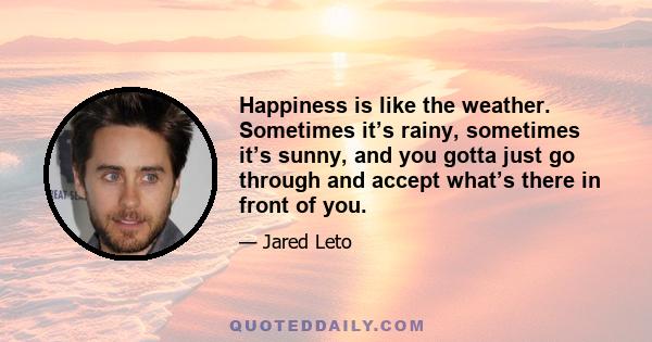 Happiness is like the weather. Sometimes it’s rainy, sometimes it’s sunny, and you gotta just go through and accept what’s there in front of you.