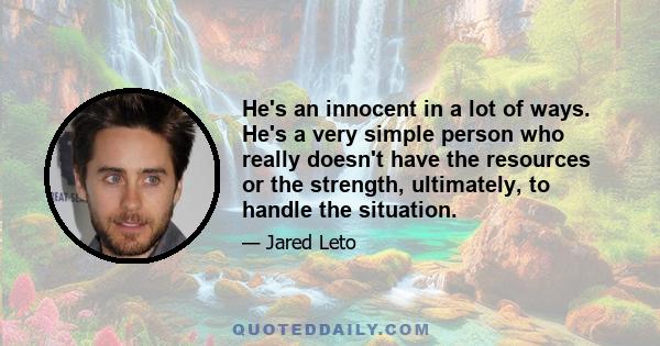 He's an innocent in a lot of ways. He's a very simple person who really doesn't have the resources or the strength, ultimately, to handle the situation.