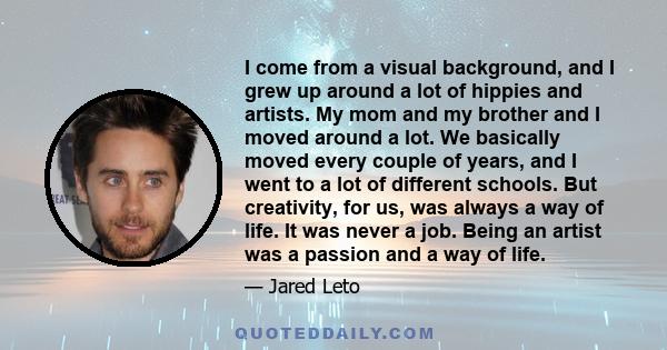 I come from a visual background, and I grew up around a lot of hippies and artists. My mom and my brother and I moved around a lot. We basically moved every couple of years, and I went to a lot of different schools. But 