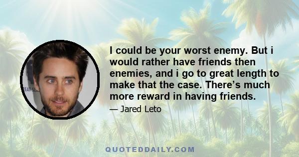 I could be your worst enemy. But i would rather have friends then enemies, and i go to great length to make that the case. There’s much more reward in having friends.